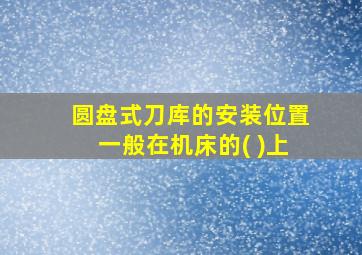 圆盘式刀库的安装位置一般在机床的( )上